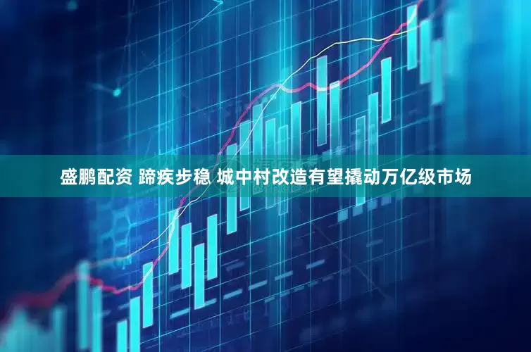盛鹏配资 蹄疾步稳 城中村改造有望撬动万亿级市场