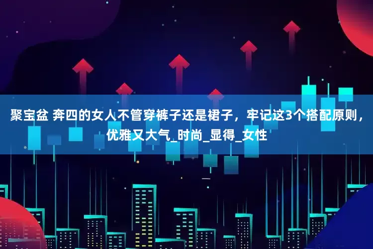 聚宝盆 奔四的女人不管穿裤子还是裙子，牢记这3个搭配原则，优雅又大气_时尚_显得_女性
