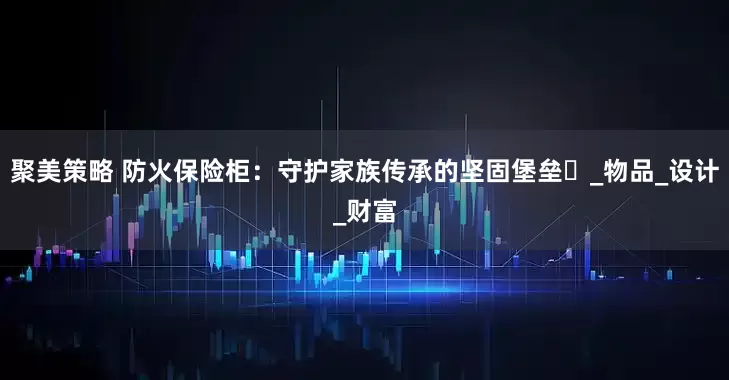 聚美策略 防火保险柜：守护家族传承的坚固堡垒​_物品_设计_财富