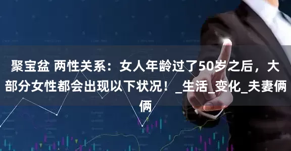 聚宝盆 两性关系：女人年龄过了50岁之后，大部分女性都会出现以下状况！_生活_变化_夫妻俩