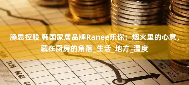 腾思控股 韩国家居品牌Ranee乐你：烟火里的心意，藏在厨房的角落_生活_地方_温度