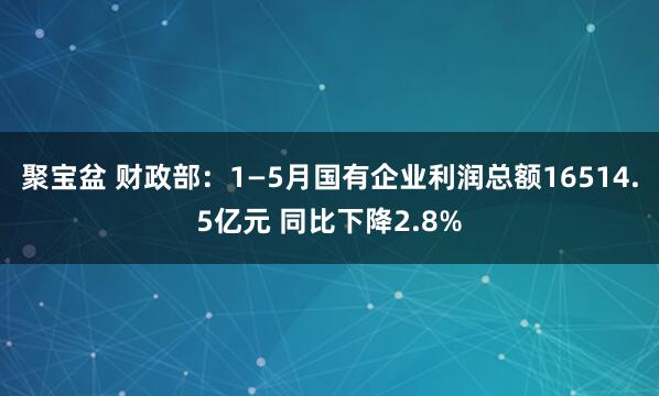 聚宝盆 财政部：1—5月国有企业利润总额16514.5亿元 同比下降2.8%