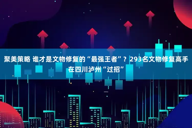 聚美策略 谁才是文物修复的“最强王者”？293名文物修复高手在四川泸州“过招”