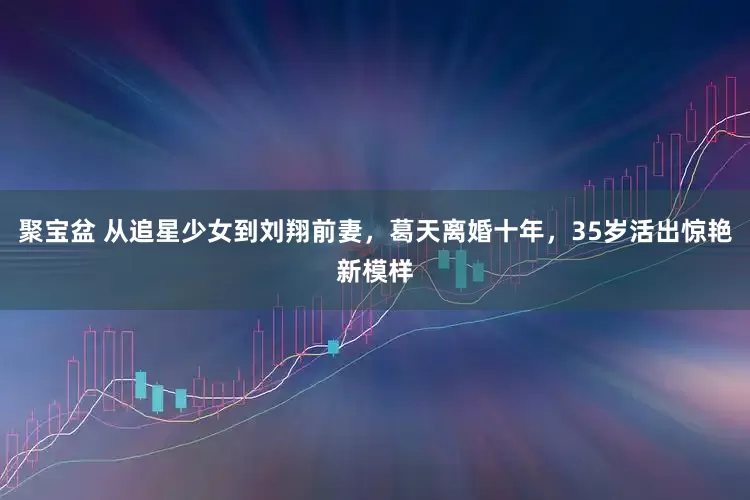 聚宝盆 从追星少女到刘翔前妻，葛天离婚十年，35岁活出惊艳新模样