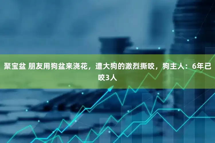 聚宝盆 朋友用狗盆来浇花，遭大狗的激烈撕咬，狗主人：6年已咬3人