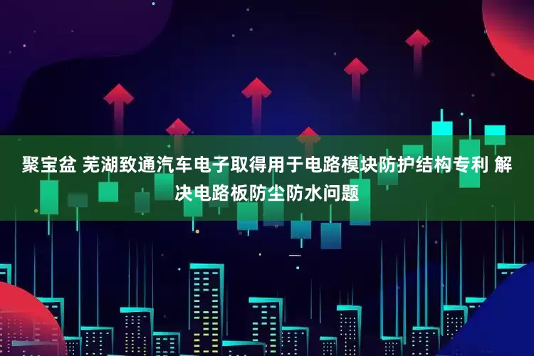 聚宝盆 芜湖致通汽车电子取得用于电路模块防护结构专利 解决电路板防尘防水问题