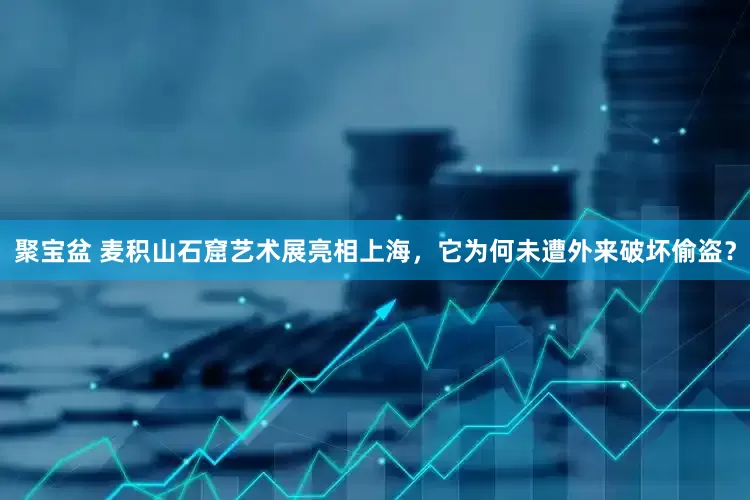 聚宝盆 麦积山石窟艺术展亮相上海，它为何未遭外来破坏偷盗？