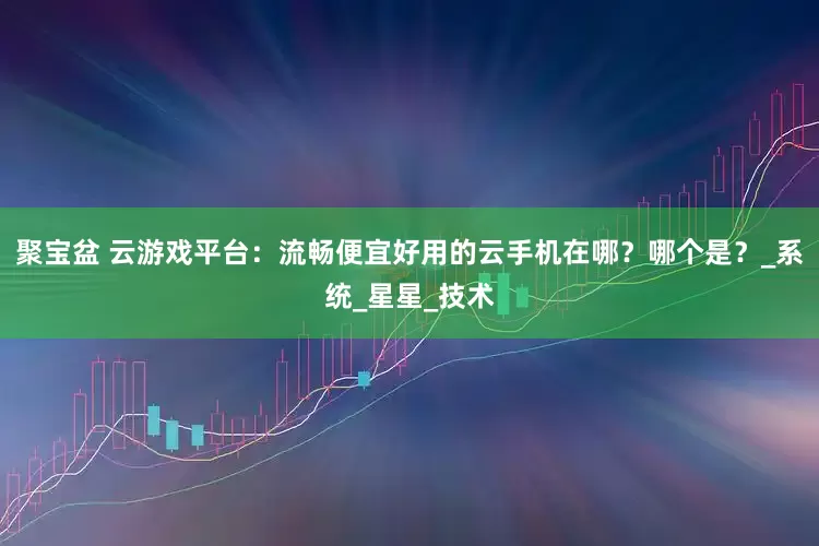 聚宝盆 云游戏平台：流畅便宜好用的云手机在哪？哪个是？_系统_星星_技术