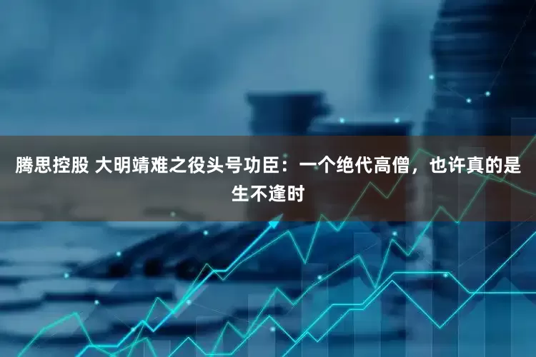 腾思控股 大明靖难之役头号功臣：一个绝代高僧，也许真的是生不逢时