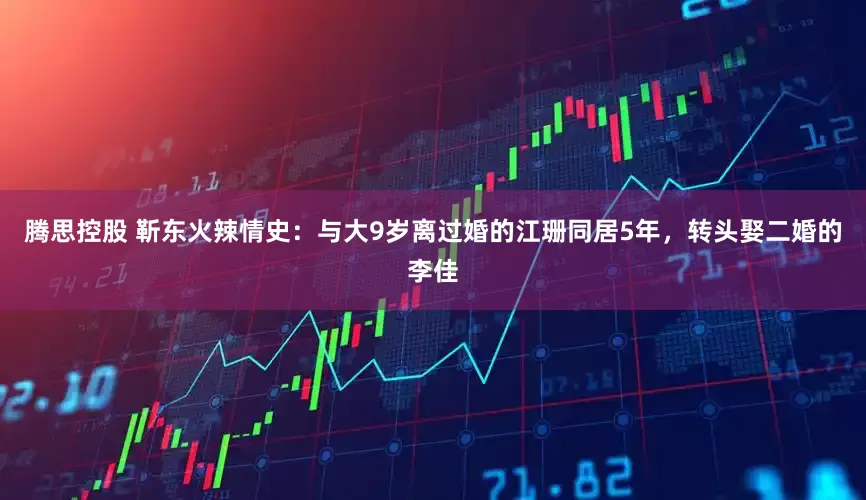 腾思控股 靳东火辣情史：与大9岁离过婚的江珊同居5年，转头娶二婚的李佳