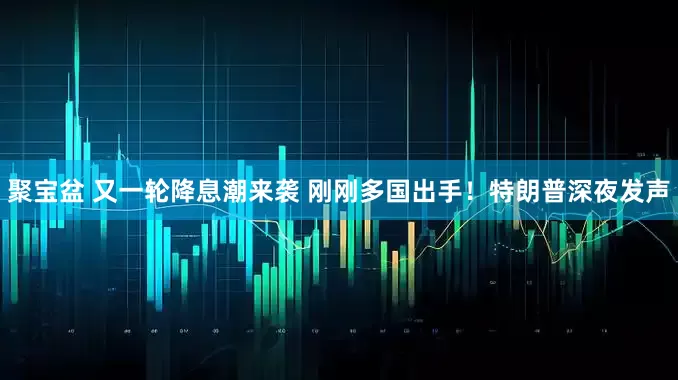 聚宝盆 又一轮降息潮来袭 刚刚多国出手！特朗普深夜发声