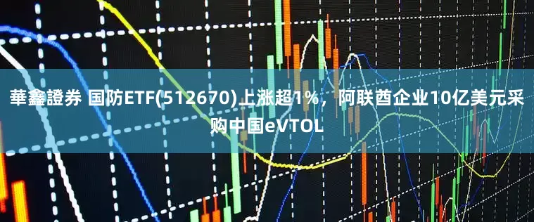 華鑫證券 国防ETF(512670)上涨超1%,阿联酋企业10亿美元采购中国eVTOL