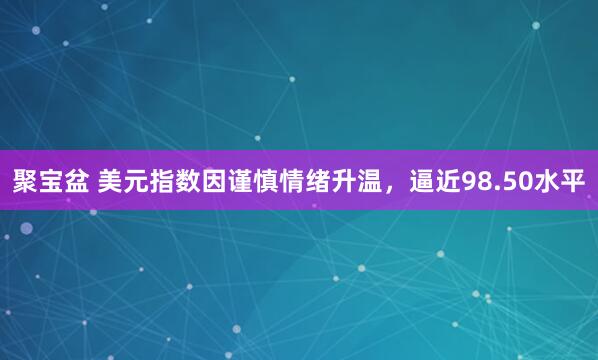 聚宝盆 美元指数因谨慎情绪升温，逼近98.50水平