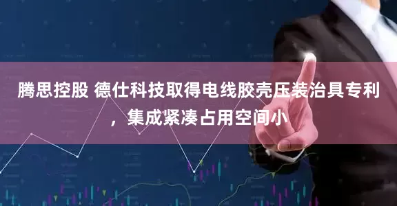 腾思控股 德仕科技取得电线胶壳压装治具专利，集成紧凑占用空间小